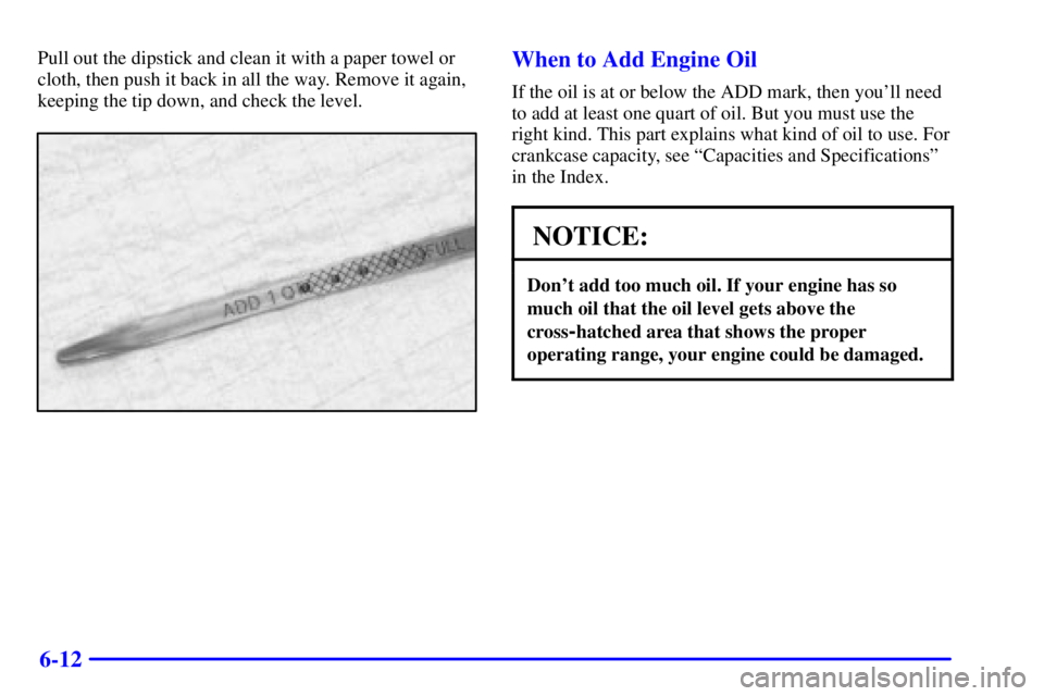 BUICK CENTURY 2000 Owners Manual 6-12
Pull out the dipstick and clean it with a paper towel or
cloth, then push it back in all the way. Remove it again,
keeping the tip down, and check the level.When to Add Engine Oil
If the oil is a BUICK CENTURY 2000 Owners Manual 6-12
Pull out the dipstick and clean it with a paper towel or
cloth, then push it back in all the way. Remove it again,
keeping the tip down, and check the level.When to Add Engine Oil
If the oil is a