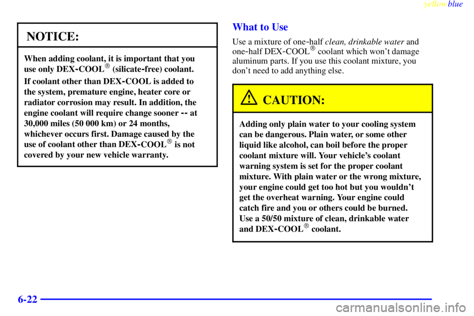BUICK LESABRE 2000  Owners Manual yellowblue     
6-22
NOTICE:
When adding coolant, it is important that you 
use only DEX
-COOL (silicate-free) coolant.
If coolant other than DEX-COOL is added to 
the system, premature engine, heate