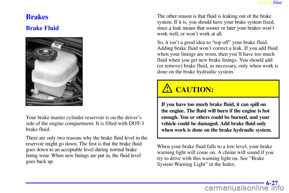 BUICK LESABRE 2000 Owners Manual yellowblue
6-27
Brakes
Brake Fluid
Your brake master cylinder reservoir is on the drivers
side of the engine compartment. It is filled with DOT
-3
brake fluid.
There are only two reasons why the BUICK LESABRE 2000 Owners Manual yellowblue
6-27
Brakes
Brake Fluid
Your brake master cylinder reservoir is on the drivers
side of the engine compartment. It is filled with DOT
-3
brake fluid.
There are only two reasons why the