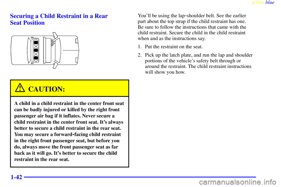 BUICK LESABRE 2000 Service Manual yellowblue
1-42 Securing a Child Restraint in a Rear
Seat Position
CAUTION:
A child in a child restraint in the center front seat
can be badly injured or killed by the right front
passenger air BUICK LESABRE 2000 Service Manual yellowblue
1-42 Securing a Child Restraint in a Rear
Seat Position
CAUTION:
A child in a child restraint in the center front seat
can be badly injured or killed by the right front
passenger air