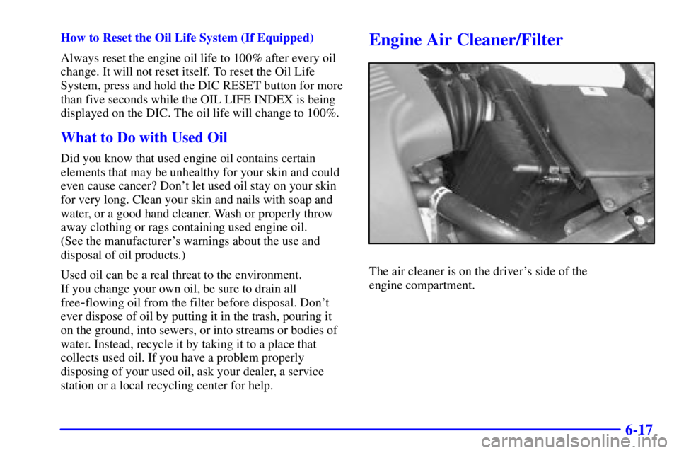 BUICK PARK AVENUE 2000  Owners Manual 6-17
How to Reset the Oil Life System (If Equipped)
Always reset the engine oil life to 100% after every oil
change. It will not reset itself. To reset the Oil Life
System, press and hold the DIC RESE