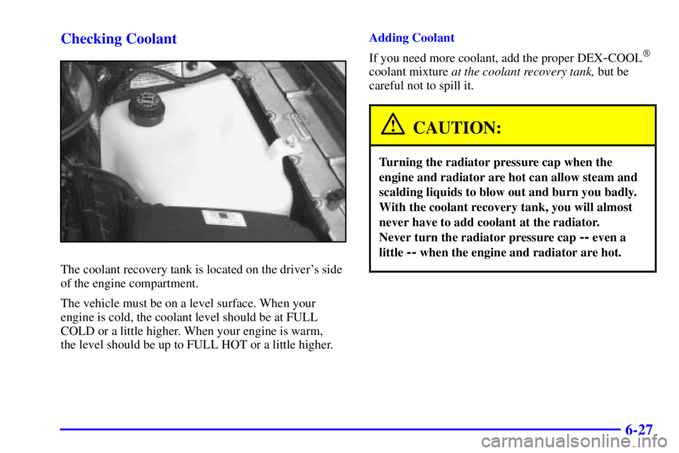 BUICK PARK AVENUE 2000  Owners Manual 6-27 Checking Coolant
The coolant recovery tank is located on the drivers side
of the engine compartment.
The vehicle must be on a level surface. When your
engine is cold, the coolant level should be