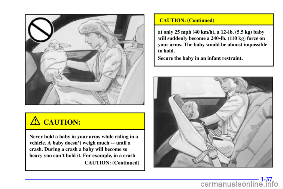 BUICK PARK AVENUE 2000 Service Manual 1-37
CAUTION:
Never hold a baby in your arms while riding in a
vehicle. A baby doesnt weigh much
-- until a
crash. During a crash a baby will become so
heavy you cant hold it. For example, in a cra BUICK PARK AVENUE 2000 Service Manual 1-37
CAUTION:
Never hold a baby in your arms while riding in a
vehicle. A baby doesnt weigh much
-- until a
crash. During a crash a baby will become so
heavy you cant hold it. For example, in a cra
