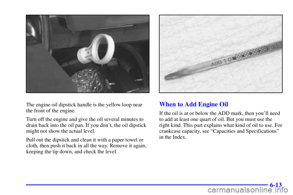 BUICK REGAL 2000 Owners Guide 6-13
The engine oil dipstick handle is the yellow loop near
the front of the engine.
Turn off the engine and give the oil several minutes to
drain back into the oil pan. If you dont, the oil dipstick