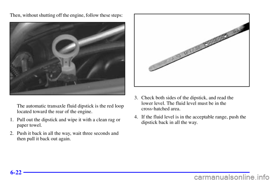 BUICK REGAL 2000 Owners Guide 6-22
Then, without shutting off the engine, follow these steps:
The automatic transaxle fluid dipstick is the red loop
located toward the rear of the engine.
1. Pull out the dipstick and wipe it with 