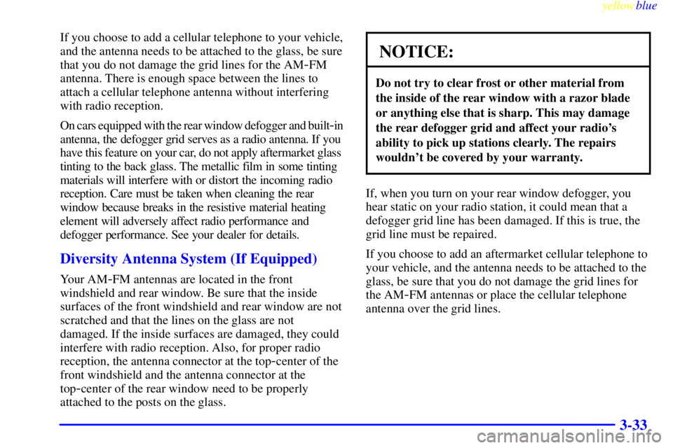 BUICK CENTURY 1999 Owners Guide yellowblue     
3-33
If you choose to add a cellular telephone to your vehicle,
and the antenna needs to be attached to the glass, be sure
that you do not damage the grid lines for the AM
-FM
antenna.