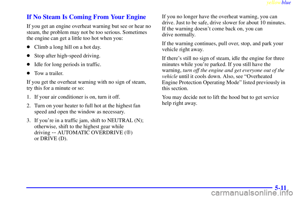 BUICK CENTURY 1999  Owners Manual yellowblue     
5-11 If No Steam Is Coming From Your Engine
If you get an engine overheat warning but see or hear no
steam, the problem may not be too serious. Sometimes
the engine can get a little to