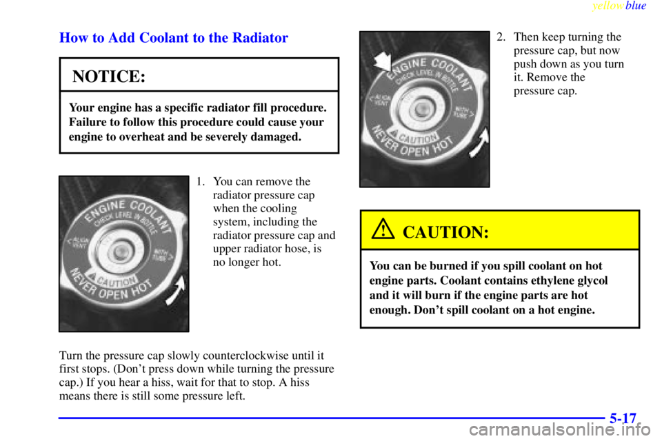 BUICK CENTURY 1999  Owners Manual yellowblue     
5-17 How to Add Coolant to the Radiator
NOTICE:
Your engine has a specific radiator fill procedure.
Failure to follow this procedure could cause your
engine to overheat and be severely