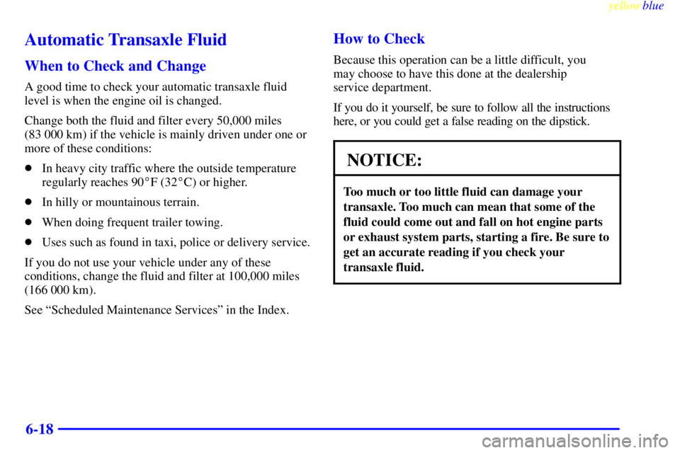 BUICK CENTURY 1999  Owners Manual yellowblue     
6-18
Automatic Transaxle Fluid
When to Check and Change
A good time to check your automatic transaxle fluid
level is when the engine oil is changed.
Change both the fluid and filter ev