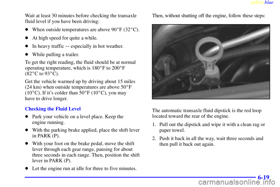 BUICK CENTURY 1999 User Guide yellowblue     
6-19
Wait at least 30 minutes before checking the transaxle
fluid level if you have been driving:
When outside temperatures are above 90F (32C).
At high speed for quite a while.
I