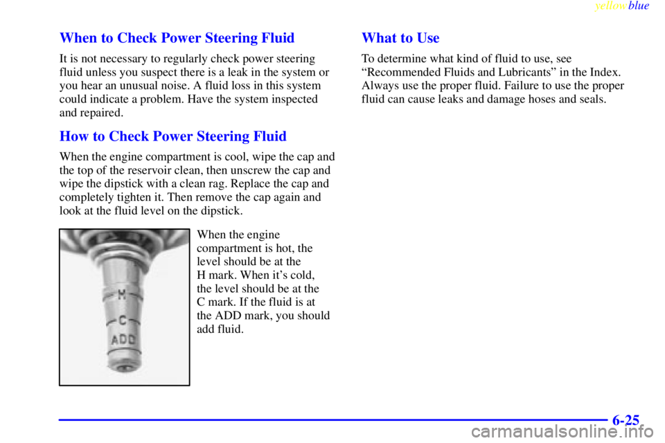 BUICK CENTURY 1999  Owners Manual yellowblue     
6-25 When to Check Power Steering Fluid
It is not necessary to regularly check power steering
fluid unless you suspect there is a leak in the system or
you hear an unusual noise. A flu