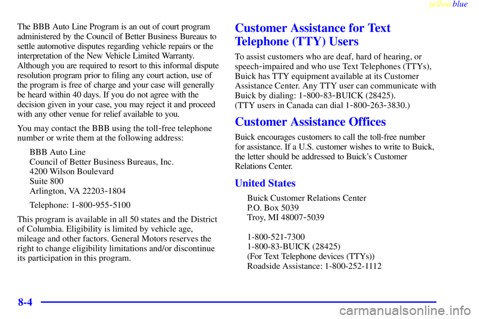 BUICK CENTURY 1999 Owners Manual yellowblue
8-4
The BBB Auto Line Program is an out of court program
administered by the Council of Better Business Bureaus to
settle automotive disputes regarding vehicle repairs or the
interpret BUICK CENTURY 1999 Owners Manual yellowblue
8-4
The BBB Auto Line Program is an out of court program
administered by the Council of Better Business Bureaus to
settle automotive disputes regarding vehicle repairs or the
interpret