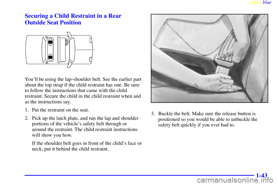 BUICK CENTURY 1999 Service Manual yellowblue     
1-43 Securing a Child Restraint in a Rear
Outside Seat Position
Youll be using the lap-shoulder belt. See the earlier part
about the top strap if the child restraint has one. Be sure
