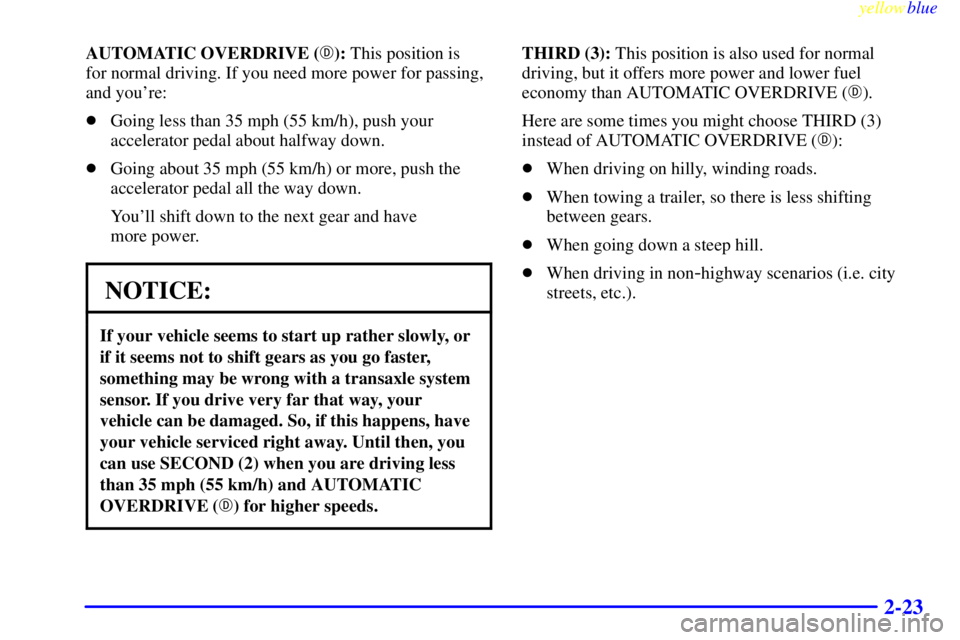 BUICK CENTURY 1999  Owners Manual yellowblue     
2-23
AUTOMATIC OVERDRIVE (): This position is 
for normal driving. If you need more power for passing,
and youre:
Going less than 35 mph (55 km/h), push your
accelerator pedal about