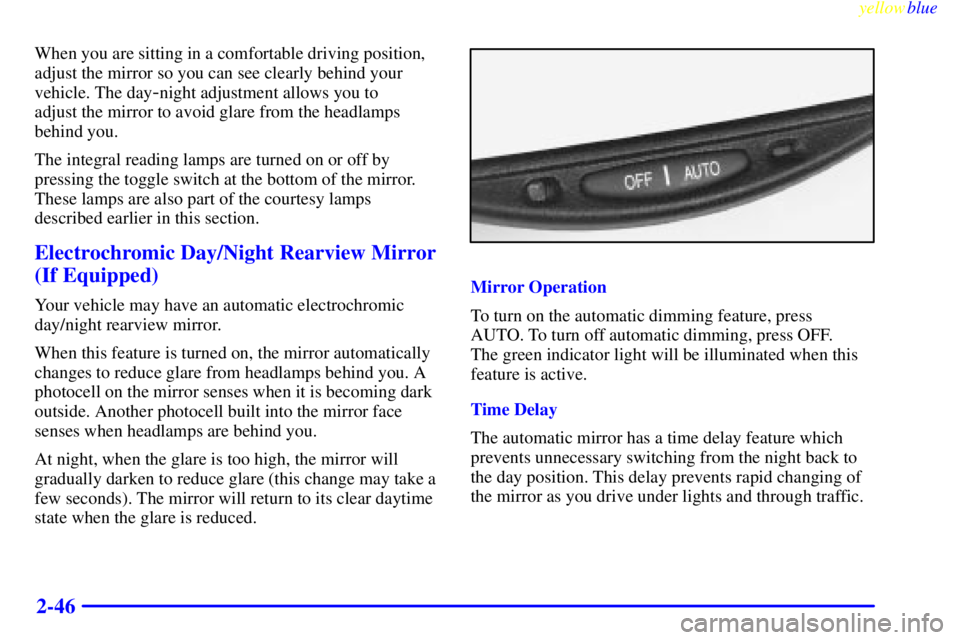 BUICK LESABRE 1999  Owners Manual yellowblue     
2-46
When you are sitting in a comfortable driving position,
adjust the mirror so you can see clearly behind your
vehicle. The day
-night adjustment allows you to 
adjust the mirror to