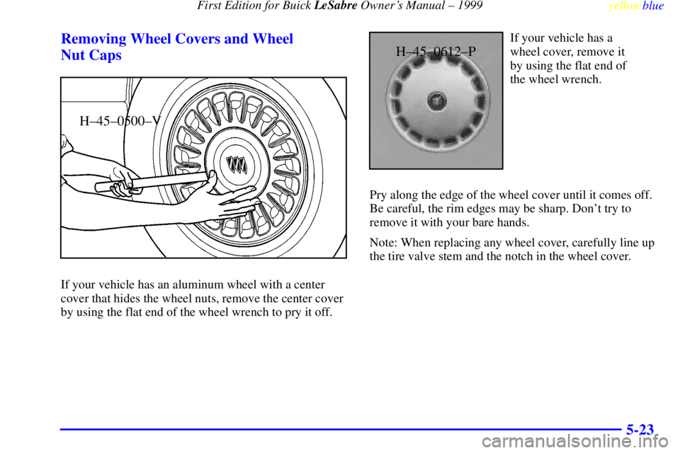 BUICK LESABRE 1999 Owners Manual First Edition for Buick LeSabre Owners Manual ± 1999
yellowblue
5-23 Removing Wheel Covers and Wheel
Nut Caps
H±45±0500±V
If your vehicle has an aluminum wheel with a center
cover that hide BUICK LESABRE 1999 Owners Manual First Edition for Buick LeSabre Owners Manual ± 1999
yellowblue
5-23 Removing Wheel Covers and Wheel
Nut Caps
H±45±0500±V
If your vehicle has an aluminum wheel with a center
cover that hide