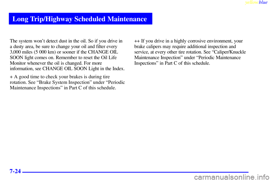 BUICK LESABRE 1999  Owners Manual Long Trip/Highway Scheduled Maintenance
yellowblue     
7-24
The system wont detect dust in the oil. So if you drive in
a dusty area, be sure to change your oil and filter every
3,000 miles (5 000 km