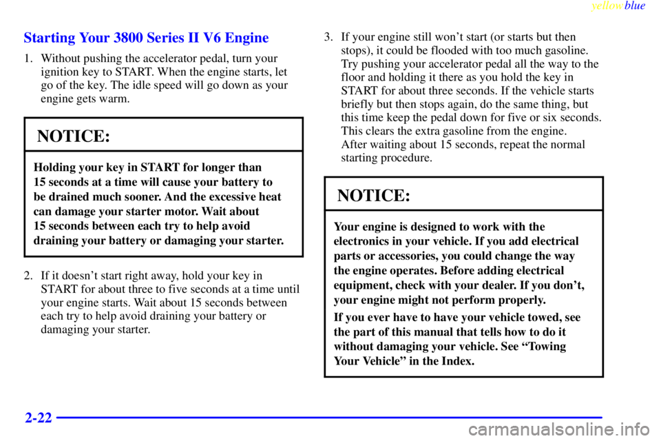 BUICK LESABRE 1999  Owners Manual yellowblue     
2-22 Starting Your 3800 Series II V6 Engine
1. Without pushing the accelerator pedal, turn your
ignition key to START. When the engine starts, let
go of the key. The idle speed will go