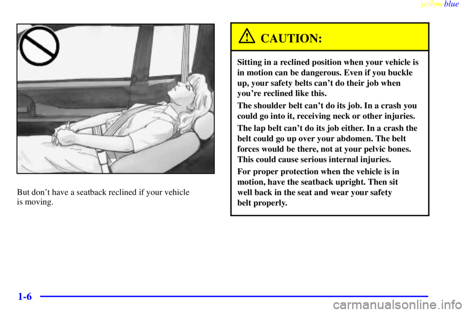 BUICK RIVIERA 1999 User Guide yellowblue     
1-6
But dont have a seatback reclined if your vehicle 
is moving.
CAUTION:
Sitting in a reclined position when your vehicle is
in motion can be dangerous. Even if you buckle
up, your 