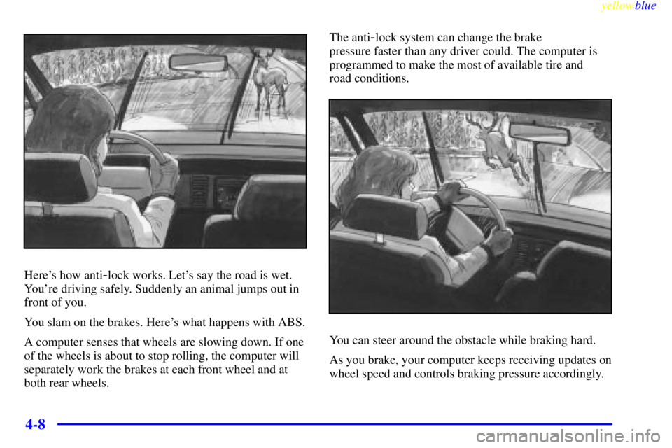 BUICK CENTURY 1998  Owners Manual yellowblue     
4-8
Heres how anti-lock works. Lets say the road is wet.
Youre driving safely. Suddenly an animal jumps out in
front of you.
You slam on the brakes. Heres what happens with ABS.
A 