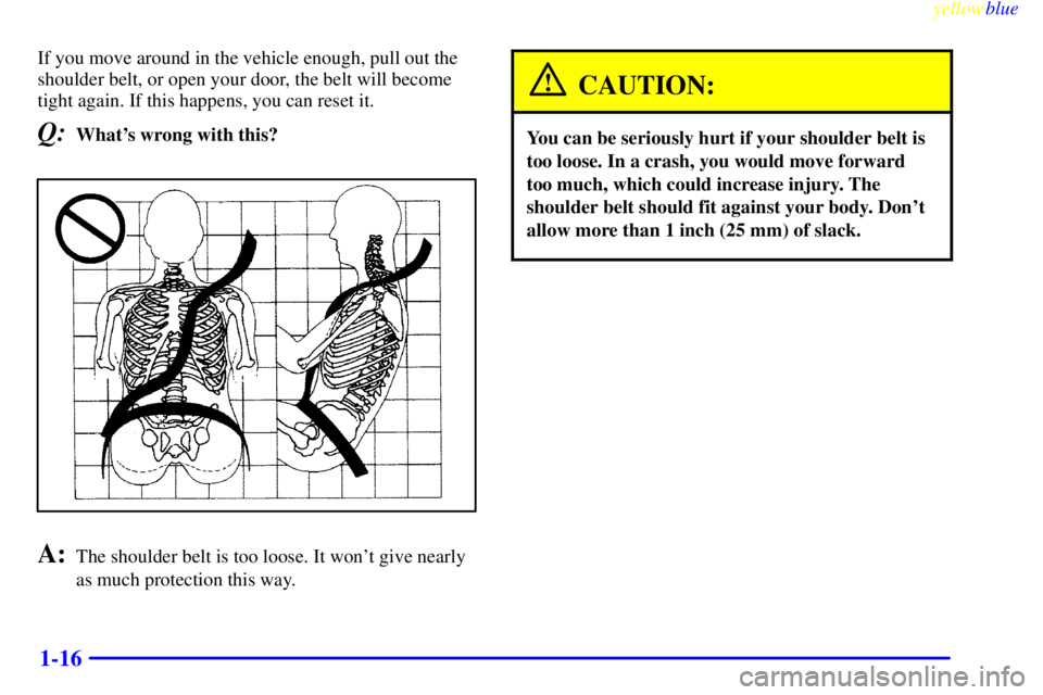 BUICK RIVIERA 1999 Owners Guide yellowblue
1-16
If you move around in the vehicle enough, pull out the
shoulder belt, or open your door, the belt will become
tight again. If this happens, you can reset it.
Q:Whats wrong with t BUICK RIVIERA 1999 Owners Guide yellowblue
1-16
If you move around in the vehicle enough, pull out the
shoulder belt, or open your door, the belt will become
tight again. If this happens, you can reset it.
Q:Whats wrong with t