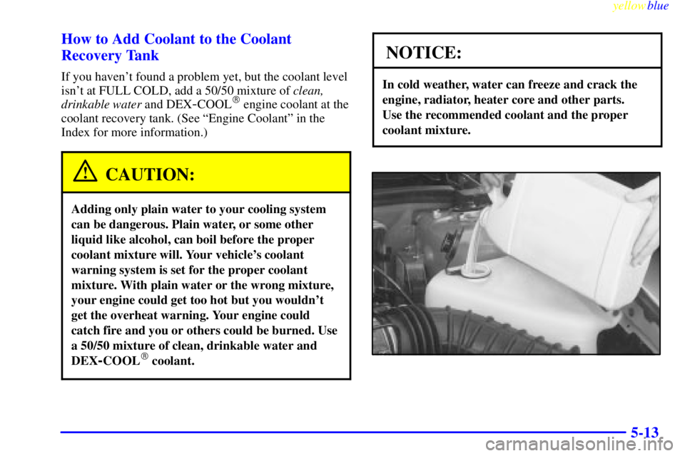 BUICK RIVIERA 1999 Owners Manual yellowblue
5-13 How to Add Coolant to the Coolant
Recovery Tank
If you havent found a problem yet, but the coolant level
isnt at FULL COLD, add a 50/50 mixture of clean,
drinkable water and DEX BUICK RIVIERA 1999 Owners Manual yellowblue
5-13 How to Add Coolant to the Coolant
Recovery Tank
If you havent found a problem yet, but the coolant level
isnt at FULL COLD, add a 50/50 mixture of clean,
drinkable water and DEX