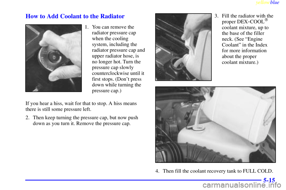 BUICK RIVIERA 1999 Owners Manual yellowblue
5-15 How to Add Coolant to the Radiator
1. You can remove the
radiator pressure cap
when the cooling
system, including the
radiator pressure cap and
upper radiator hose, is
no longer h BUICK RIVIERA 1999 Owners Manual yellowblue
5-15 How to Add Coolant to the Radiator
1. You can remove the
radiator pressure cap
when the cooling
system, including the
radiator pressure cap and
upper radiator hose, is
no longer h