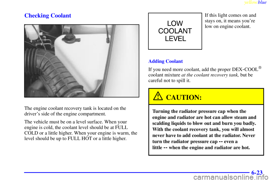 BUICK CENTURY 1998 Manual Online yellowblue
6-23 Checking Coolant
The engine coolant recovery tank is located on the
drivers side of the engine compartment.
The vehicle must be on a level surface. When your
engine is cold, the BUICK CENTURY 1998 Manual Online yellowblue
6-23 Checking Coolant
The engine coolant recovery tank is located on the
drivers side of the engine compartment.
The vehicle must be on a level surface. When your
engine is cold, the