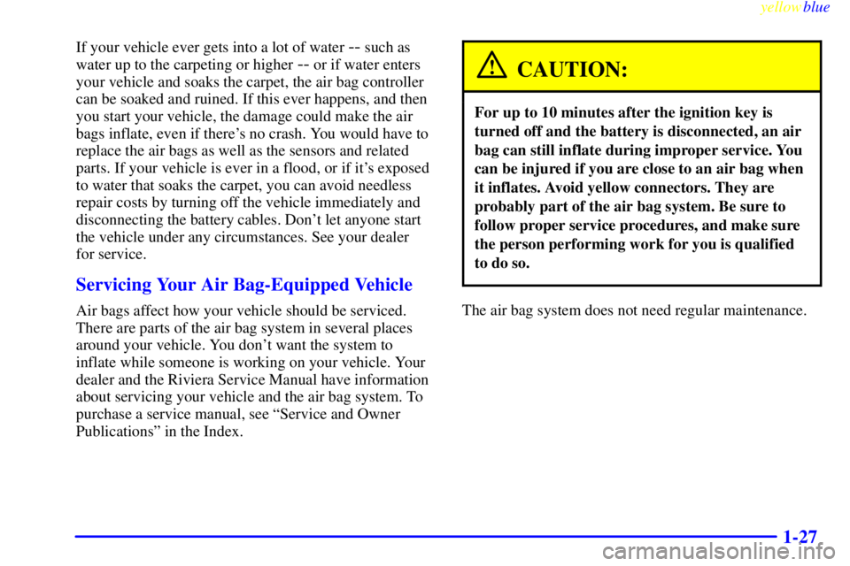 BUICK CENTURY 1998  Owners Manual yellowblue     
1-27
If your vehicle ever gets into a lot of water -- such as
water up to the carpeting or higher 
-- or if water enters
your vehicle and soaks the carpet, the air bag controller
can b