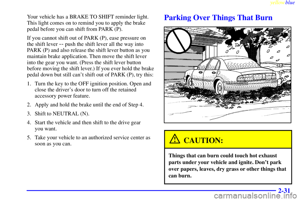 BUICK CENTURY 1998  Owners Manual yellowblue     
2-31
Your vehicle has a BRAKE TO SHIFT reminder light.
This light comes on to remind you to apply the brake
pedal before you can shift from PARK (P).
If you cannot shift out of PARK (P