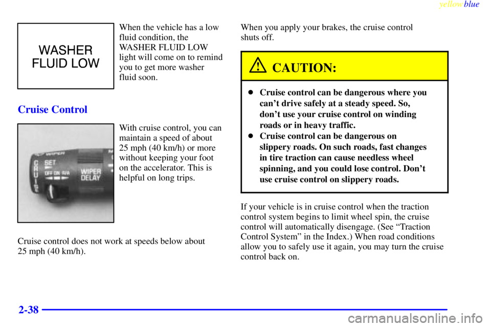 BUICK CENTURY 1998  Owners Manual yellowblue     
2-38
When the vehicle has a low
fluid condition, the
WASHER FLUID LOW
light will come on to remind
you to get more washer
fluid soon.
Cruise Control
With cruise control, you can
mainta
