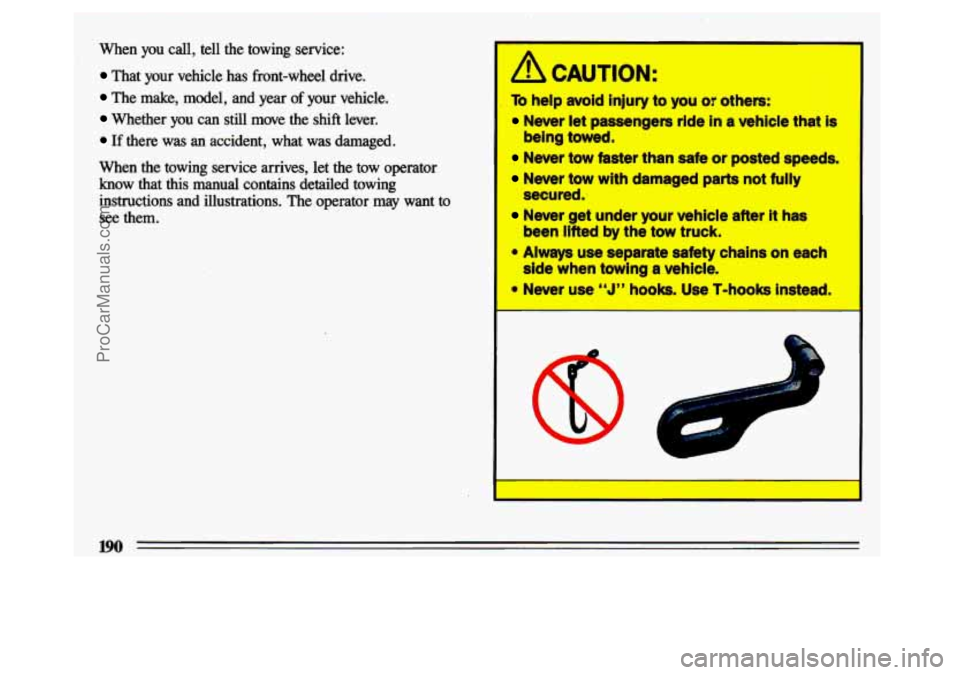 BUICK CENTURY 1993 Owners Manual When you call, tell the towing service:
That your vehicle has front-wheel drive.
The make, model, and year of your vehicle.
Whether you can still move the shift lever.
If ther BUICK CENTURY 1993 Owners Manual When you call, tell the towing service:
That your vehicle has front-wheel drive.
The make, model, and year of your vehicle.
Whether you can still move the shift lever.
If ther