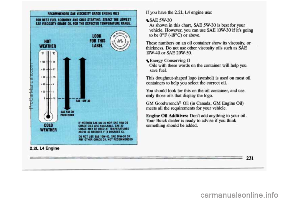 BUICK CENTURY 1993 Owners Manual 2.2L L4 Engine
LOOK
IR THI
LABEL
SAE 1OW-30
AE 5W-31 REFERREI
IF NEITHER SAE 5W-30 NOR SAE 1OW-30 GRADE OILS ARE AVAILABLE, SAE 30 GRADE MAY BE USE0 AT TEMPERATURES
ABOVE 40 DEGREES F (4 BUICK CENTURY 1993 Owners Manual 2.2L L4 Engine
LOOK
IR THI
LABEL
SAE 1OW-30
AE 5W-31 REFERREI
IF NEITHER SAE 5W-30 NOR SAE 1OW-30 GRADE OILS ARE AVAILABLE, SAE 30 GRADE MAY BE USE0 AT TEMPERATURES
ABOVE 40 DEGREES F (4