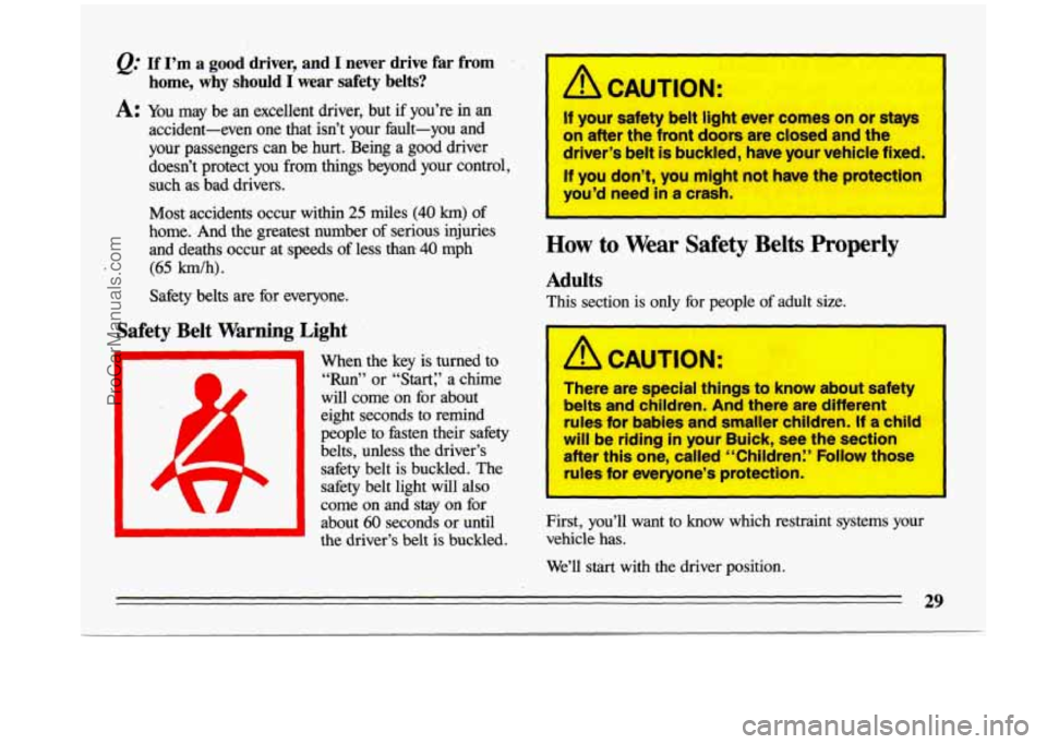 BUICK CENTURY 1993 Owners Guide @ If I’m a good driver, and I never  drive  far  from 
home,  why 
should I  wear  safety  belts? 
A: You  may  be  an  excellent  driver,  but  if  you’re  in  an 
accident-even  one  that  isn