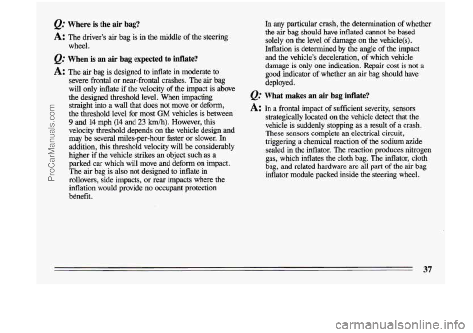 BUICK CENTURY 1993 Owners Guide Q: Where is the  air  bag? 
A: The driver’s  air bag  is  in  the  middle  of the steering 
wheel. 
Q: When  is an air  bag  expected  to  inflate? 
A: The  air bag  is  designed  to  inflate  in  m