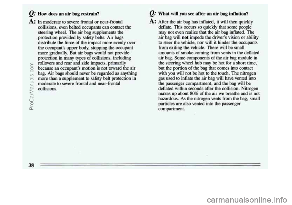 BUICK CENTURY 1993  Owners Manual How does an air bag restrain? 
A: In moderate  to  severe  frontal or near-frontal 
collisions,  even  belted  occupants 
can contact  the 
steering  wheel.  The  air bag  supplements  the 
protection
