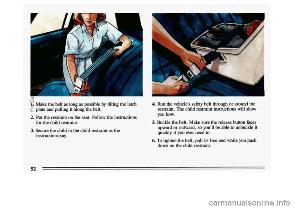 BUICK CENTURY 1993  Owners Manual . .. 
I 
1. Make  the belt  as  long  as  possible  by tilting  the  latch 
2. Put  the  restraint  on  the  seat.  Follow  the  instructions 
plate  and  pulling  it  along  the  belt. 
for  the  chi