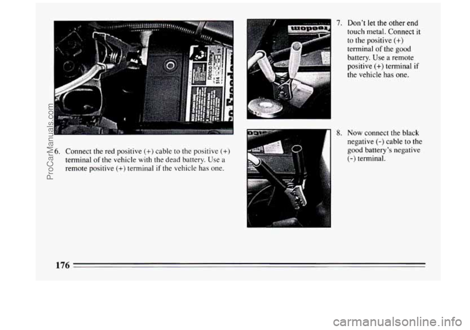 BUICK CENTURY 1994 Owners Manual 6. Connect the red positive (+) cable to the positive (+)
terminal of the vehicle with the dead battery. Use a
remote positive
(+) terminal if the vehicle has one.
7. Don’t let the other en BUICK CENTURY 1994 Owners Manual 6. Connect the red positive (+) cable to the positive (+)
terminal of the vehicle with the dead battery. Use a
remote positive
(+) terminal if the vehicle has one.
7. Don’t let the other en