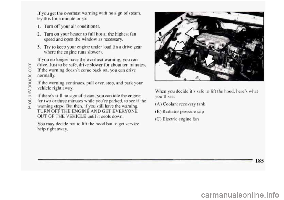 BUICK CENTURY 1994  Owners Manual If  you get the overheat  warning  with  no sign of steam, 
try  this  for  a  minute or 
so: 
1. Turn  off your air conditioner. 
2. Turn on your heater  to full hot at the highest fan 
speed and ope