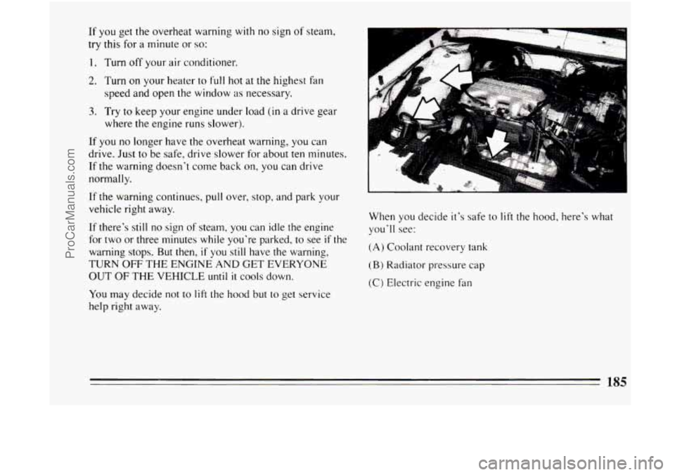 BUICK CENTURY 1994 Owners Manual If you get the overheat warning with no sign of steam,
try this for a minute or
so:
1. Turn off your air conditioner.
2. Turn on your heater to full hot at the highest fan
speed and ope BUICK CENTURY 1994 Owners Manual If you get the overheat warning with no sign of steam,
try this for a minute or
so:
1. Turn off your air conditioner.
2. Turn on your heater to full hot at the highest fan
speed and ope