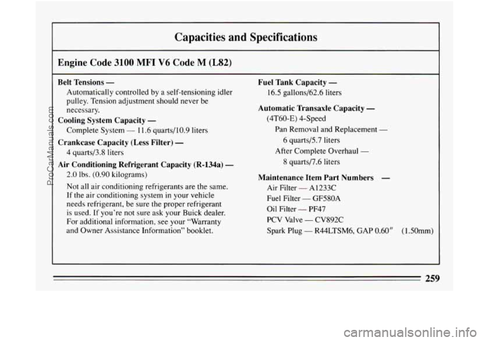 BUICK CENTURY 1994  Owners Manual Capacities and  Specifications 
Engine Code 3100 MFI V6 Code M (L82) 
Belt Tensions - Fuel Tank  Capacity - 
Automatically  controlled by  a  self-tensioning idler  16.5 gallons/62.6  liters 
pulley. 
