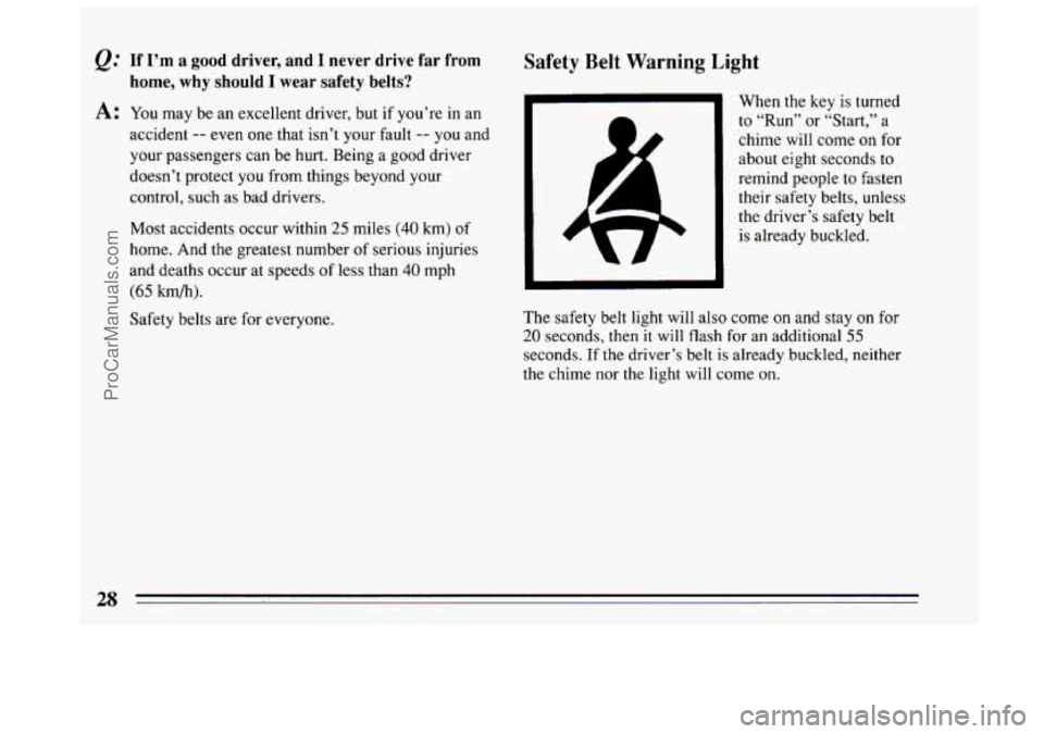 BUICK CENTURY 1994  Owners Manual &: If I’m a good driver, ana 1 never drive far from 
home,  why should  I wear safety belts? 
A: You may  be an excellent driver, but if you’re  in an 
accident 
-- even  one that isn’t  your fa