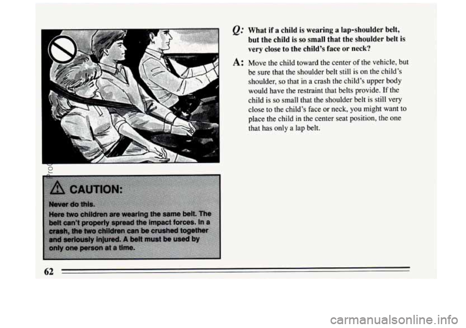 BUICK CENTURY 1994 Repair Manual A 
P -- 
&: What  if a child is wearing  a lap-shoulder belt, 
but  the child  is 
so small  that  the  shoulder  belt is 
very close  to the  child’s  face or neck? 
A: Move the  child  toward the 
