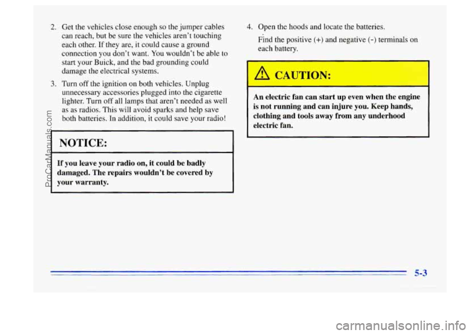 BUICK CENTURY 1996  Owners Manual 2. 
3. 
Get the vehicles close enough so the jumper  cables 
can  reach,  but be  sure  the vehicles aren’t  touching 
each other. 
If they are,  it  could  cause a ground 
connection  you don’t  