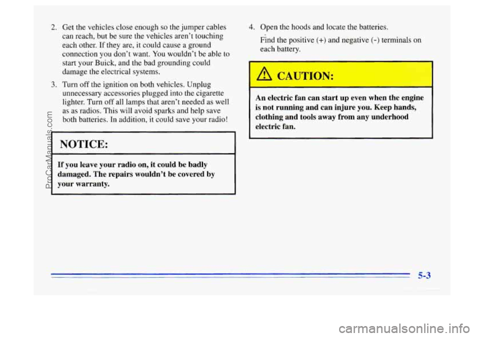 BUICK CENTURY 1996 Owners Manual 2.
3.
Get the vehicles close enough so the jumper cables
can reach, but be sure the vehicles aren’t touching
each other.
If they are, it could cause a ground
connection you don’t BUICK CENTURY 1996 Owners Manual 2.
3.
Get the vehicles close enough so the jumper cables
can reach, but be sure the vehicles aren’t touching
each other.
If they are, it could cause a ground
connection you don’t