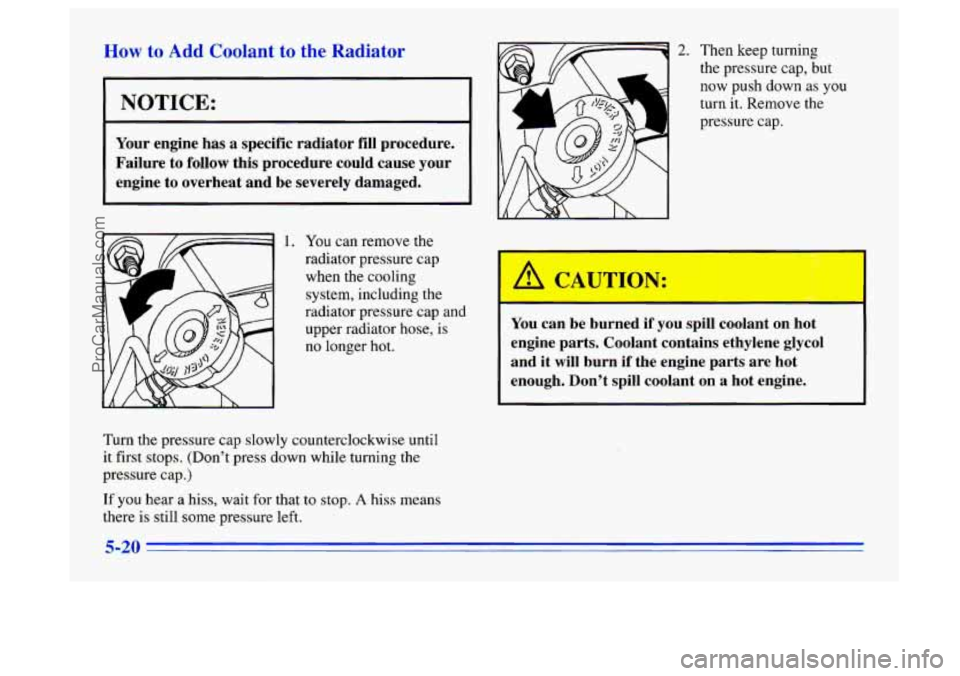 BUICK CENTURY 1996  Owners Manual How to Add Coolant to the Radiator 
I NOTICE: 
r 
Your engine  has a specific  radiator  fill procedure. 
Failure  to 
follow this  procedure  could  cause  your 
engine  to  overheat  and  be  severe