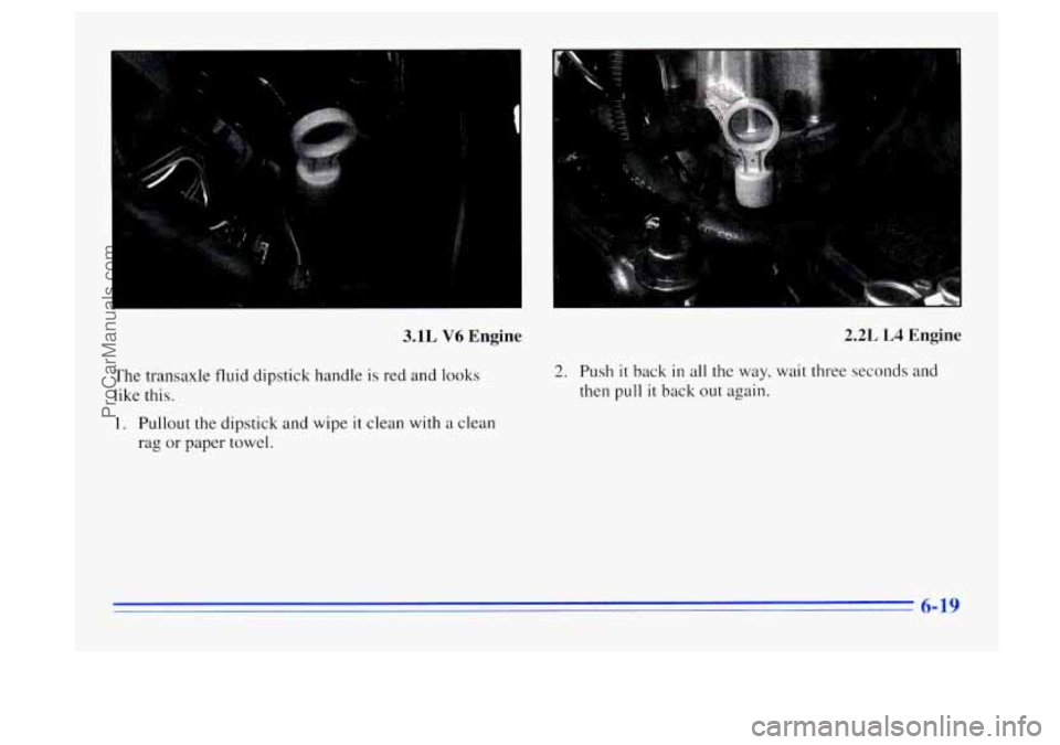 BUICK CENTURY 1996 Owners Manual 3.1L V6 Engine
The transaxle fluid dipstick handle is red and looks
like this.
1. Pullout the dipstick and wipe it clean with a clean
rag or paper towel.
2.2L L4 Engine
2. Push it back in BUICK CENTURY 1996 Owners Manual 3.1L V6 Engine
The transaxle fluid dipstick handle is red and looks
like this.
1. Pullout the dipstick and wipe it clean with a clean
rag or paper towel.
2.2L L4 Engine
2. Push it back in