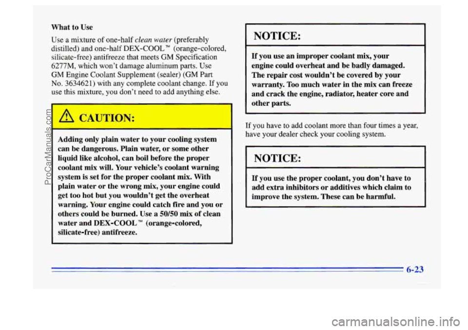 BUICK CENTURY 1996 Owners Manual What to Use
Use a mixture of one-half clean water (preferably
distilled) and one-half
DEX-COOL TM (orange-colored,
silicate-free) antifreeze that meets
GM Specification
6277M, which won’t BUICK CENTURY 1996 Owners Manual What to Use
Use a mixture of one-half clean water (preferably
distilled) and one-half
DEX-COOL TM (orange-colored,
silicate-free) antifreeze that meets
GM Specification
6277M, which won’t