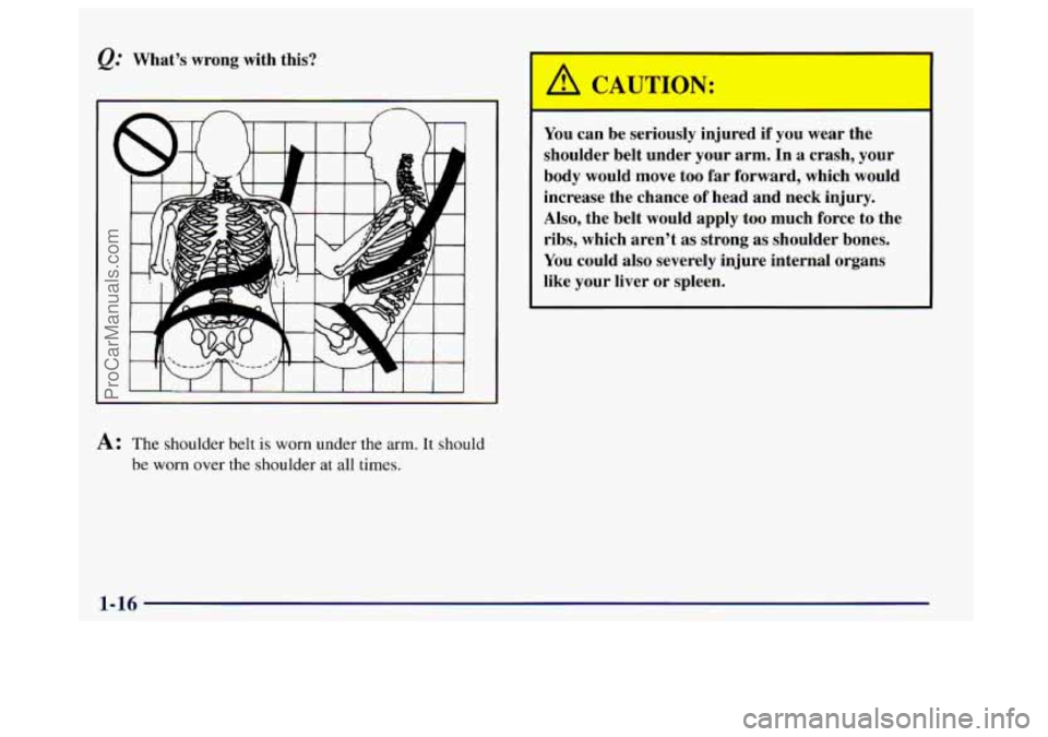 BUICK CENTURY 1997 Owners Manual &: What’s  wrong  with  this? 
A: The shoulder belt is worn under the arm. It should 
be 
worn over the shoulder at all times. 
A CP 7TION: 
You  can be seriously  injured  if you  wear  the 
should