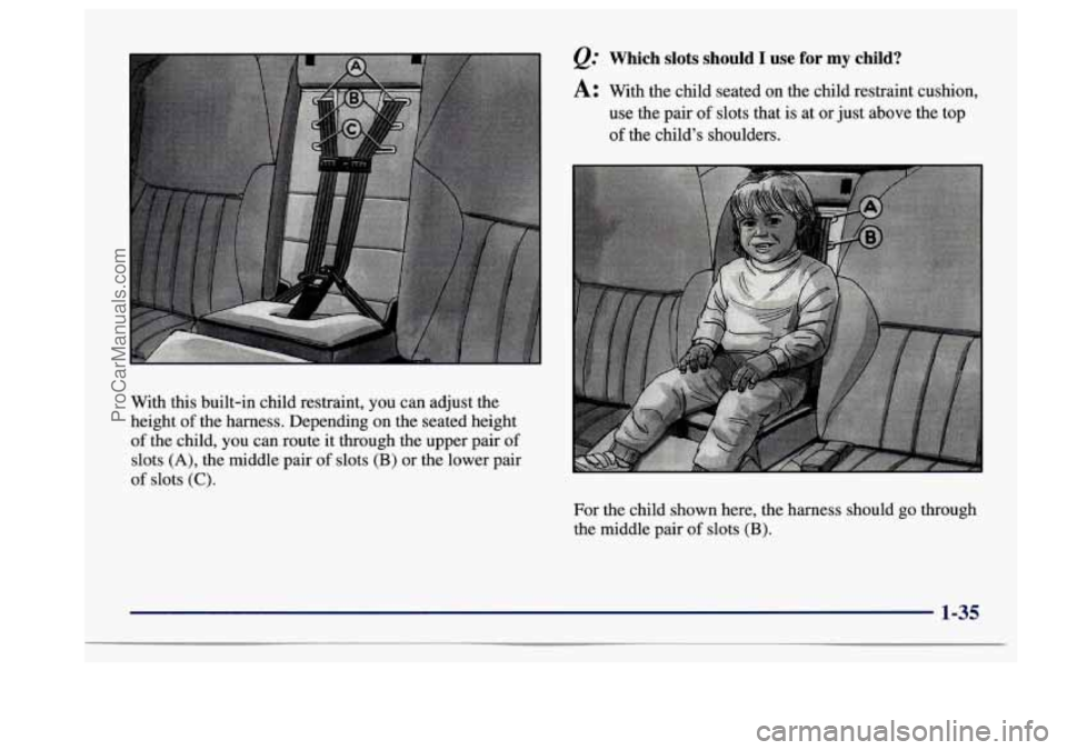 BUICK CENTURY 1997 Service Manual e. Which slots should I use for my child?
A: With the child seated on the child restraint cushion,
use the pair
of slots that is at or just above the top
of the childs shoulders. BUICK CENTURY 1997 Service Manual e. Which slots should I use for my child?
A: With the child seated on the child restraint cushion,
use the pair
of slots that is at or just above the top
of the childs shoulders.